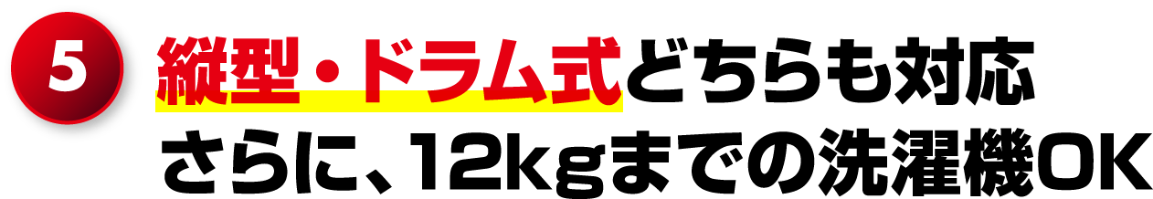 5.縦型・ドラム式どちらも対応さらに、12kgまでの洗濯機OK