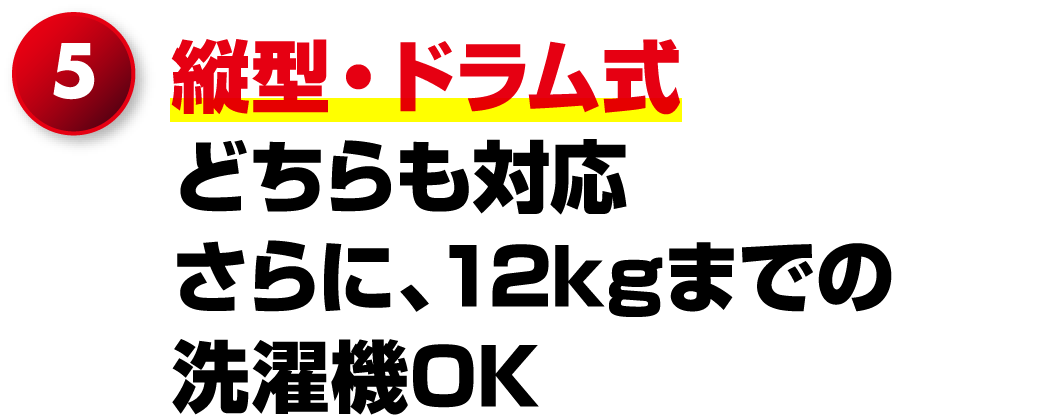5.縦型・ドラム式どちらも対応さらに、12kgまでの洗濯機OK