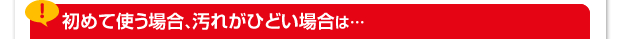 初めて使う場合、汚れがひどい場合は