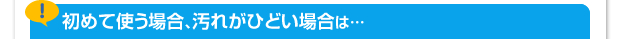 初めて使う場合、汚れがひどい場合は